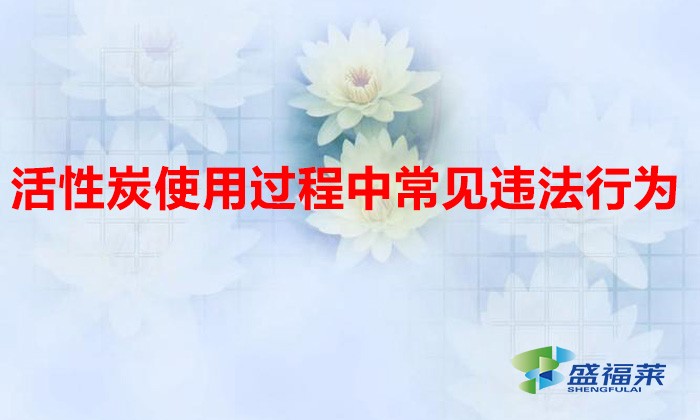 活性炭使用过程中常见违法行为,以及企业应如何规范化管理?