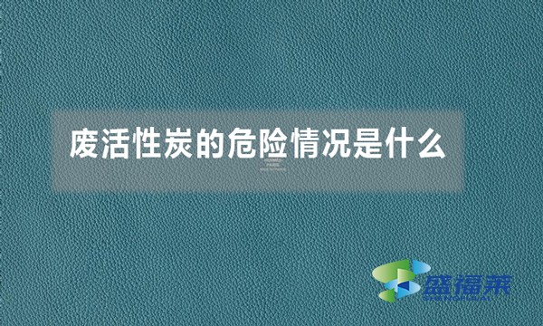 废活性炭的危险情况是什么(废活性炭的危害体现在哪里)