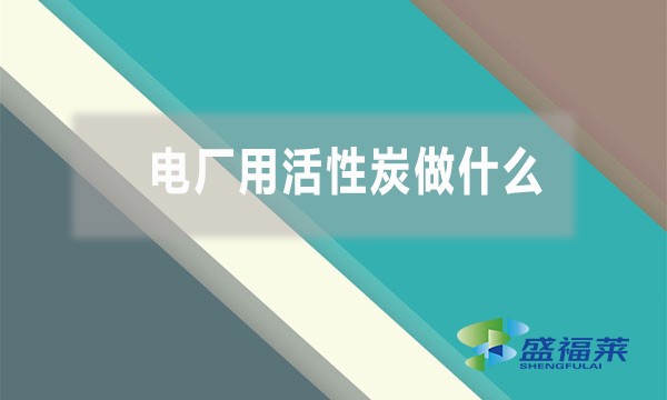 电厂用活性炭做什么(活性炭在电厂的作用和用途)